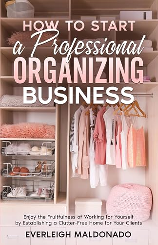 How to Start a Professional Organizing Business: Enjoy the Fruitfulness of Working for Yourself by Establishing a Clutter-Free Home for Your Clients