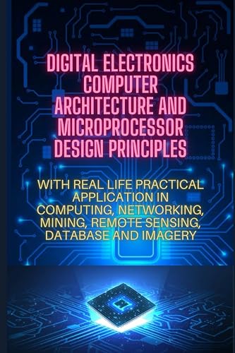 DIGITAL ELECTRONICS, COMPUTER ARCHITECTURE AND MICROPORCESSOR DESIGN PRINCIPLES: WITH REAL LIFE PRACTICAL APPLICATION IN COMPUTING, NETWORKING, MINING, REMOTE SENSING, DATABASE AND IMAGERY