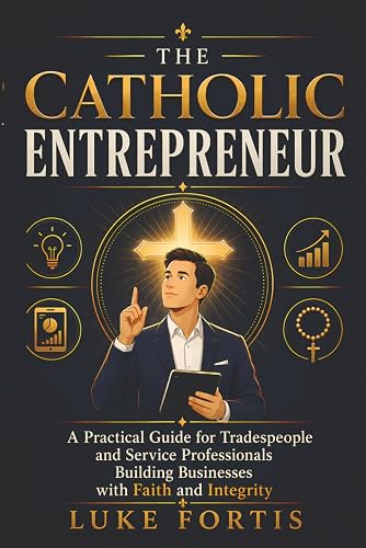 The Catholic Entrepreneur: A Practical Guide for Tradespeople and Service Professionals Building Businesses with Faith and Integrity