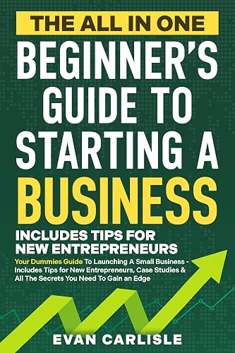 The All In One Beginner's Guide to Starting a Business: Your Dummies Guide To Launching A Small Business - Includes Tips for New Entrepreneurs, Case Studies ... (The All-in-One Beginners Guide Book 1)