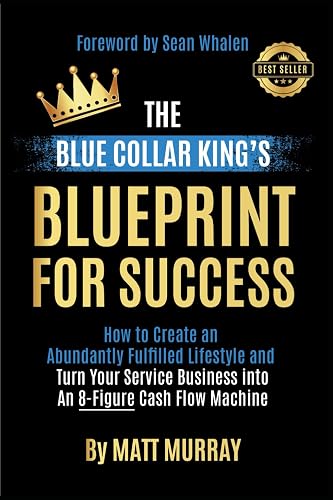 The Blue Collar King's Blueprint for Success: How to Create an Abundantly Fulfilled Lifestyle and Turn Your Service Business into an 8-Figure Cash Flow Machine