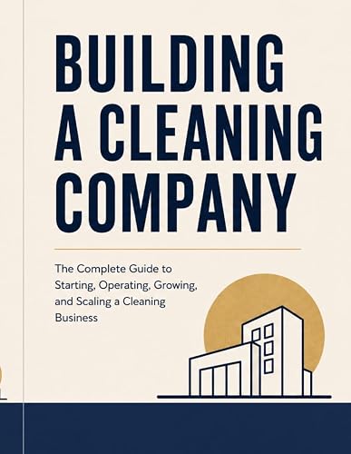 Building A Cleaning Company: The Complete Guide to Starting, Operating, Growing, and Scaling a Cleaning Business