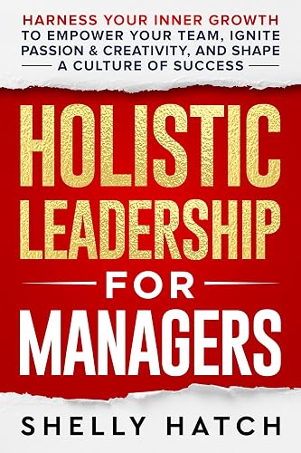 Holistic Leadership for Managers: Harness Your Inner Growth to Empower Your Team, Ignite Passion and Creativity, and Shape a Culture of Success
